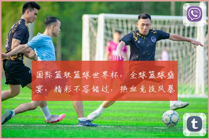 国际篮联篮球世界杯，全球篮球盛宴，精彩不容错过，热血竞技风暴来袭