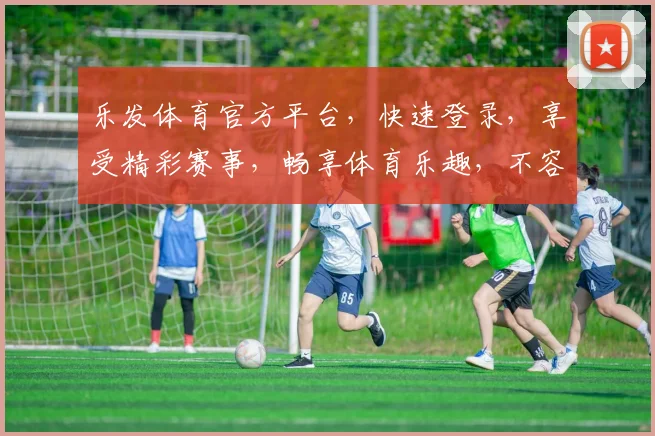 乐发体育官方平台，快速登录，享受精彩赛事，畅享体育乐趣，不容错过