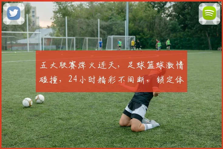 五大联赛烽火连天，足球篮球激情碰撞，24小时精彩不间断，锁定体育盛宴，不容错过