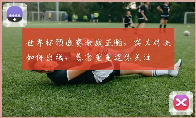 世界杯预选赛激战正酣，实力对决如何出线，悬念重重逗你关注