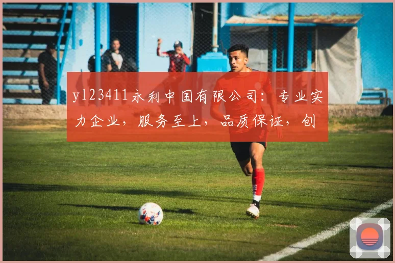 yl23411永利中国有限公司：专业实力企业，服务至上，品质保证，创新共赢，值得信赖