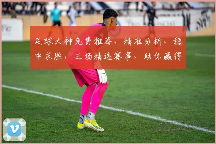 足球大神免费推荐，精准分析，稳中求胜，三场精选赛事，助你赢得胜利，必看攻略