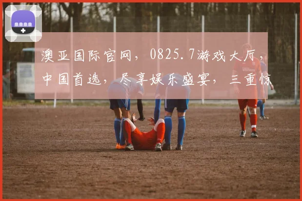 澳亚国际官网，0825.7游戏大厅，中国首选，尽享娱乐盛宴，三重惊喜等你来