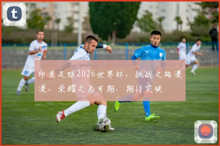 印度足球2026世界杯，挑战之路漫漫，荣耀之光可期，期待突破